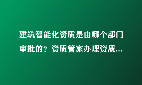 建筑智能化资质是由哪个部门审批的？资质管家办理资质怎么样啊？