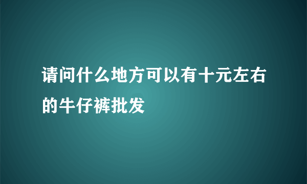 请问什么地方可以有十元左右的牛仔裤批发