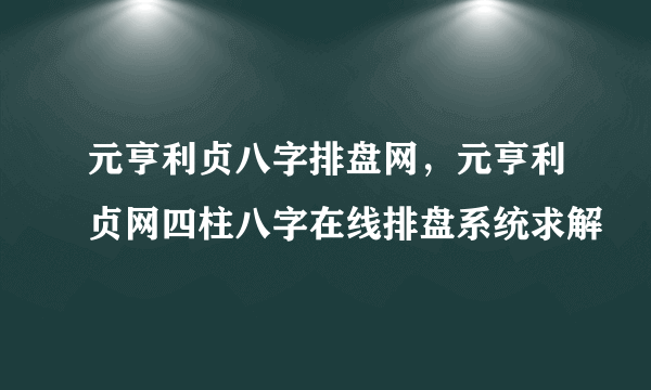 元亨利贞八字排盘网，元亨利贞网四柱八字在线排盘系统求解