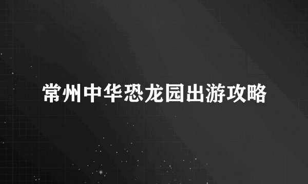 常州中华恐龙园出游攻略