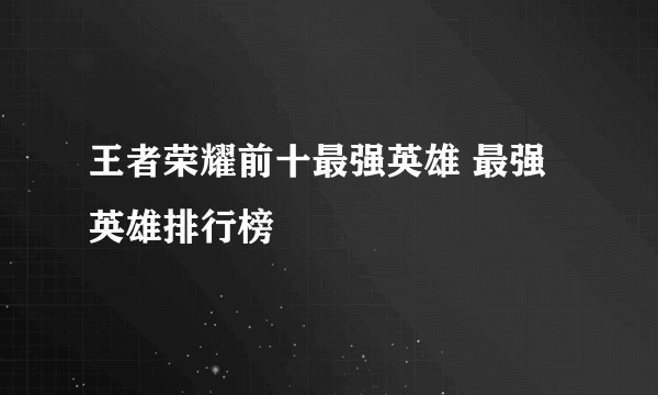 王者荣耀前十最强英雄 最强英雄排行榜