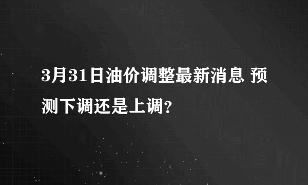 3月31日油价调整最新消息 预测下调还是上调？