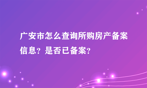 广安市怎么查询所购房产备案信息？是否已备案？