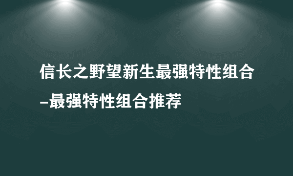 信长之野望新生最强特性组合-最强特性组合推荐