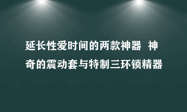 延长性爱时间的两款神器  神奇的震动套与特制三环锁精器