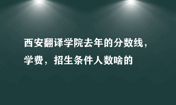 西安翻译学院去年的分数线，学费，招生条件人数啥的