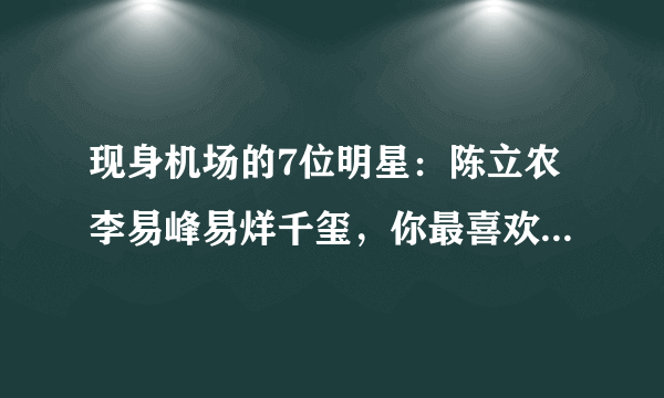 现身机场的7位明星：陈立农李易峰易烊千玺，你最喜欢哪一位？