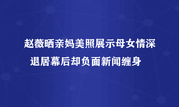 赵薇晒亲妈美照展示母女情深  退居幕后却负面新闻缠身