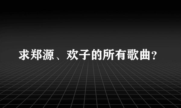 求郑源、欢子的所有歌曲？