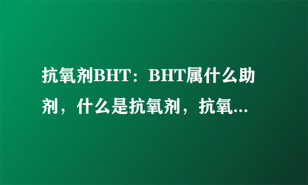 抗氧剂BHT：BHT属什么助剂，什么是抗氧剂，抗氧剂有什么作用，常见的有哪些类型，用法或用量是多少。拜托