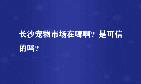 长沙宠物市场在哪啊？是可信的吗？