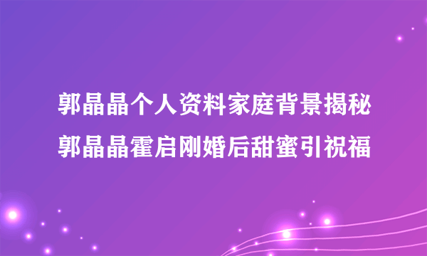 郭晶晶个人资料家庭背景揭秘郭晶晶霍启刚婚后甜蜜引祝福