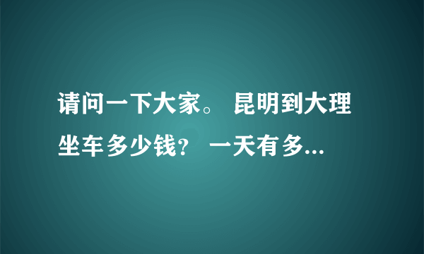 请问一下大家。 昆明到大理 坐车多少钱？ 一天有多少班车？ 要坐多久？ 那里坐？