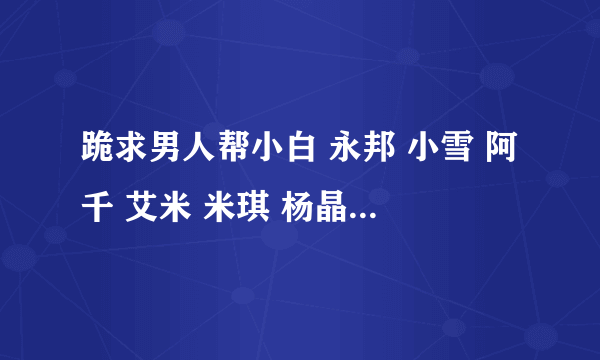 跪求男人帮小白 永邦 小雪 阿千 艾米 米琪 杨晶晶 潇潇的手机铃声 麻烦各位大哥大姐了 有了给我发下