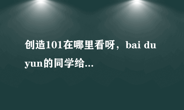 创造101在哪里看呀，bai du yun的同学给我一下？