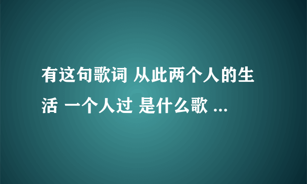 有这句歌词 从此两个人的生活 一个人过 是什么歌 谁唱的 什么名字 知道的告诉下 谢谢