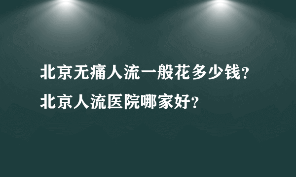 北京无痛人流一般花多少钱？北京人流医院哪家好？