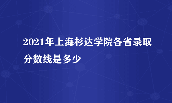 2021年上海杉达学院各省录取分数线是多少