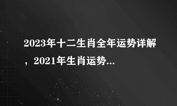 2023年十二生肖全年运势详解，2021年生肖运势大解析+十二生肖