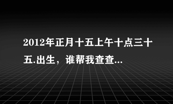 2012年正月十五上午十点三十五.出生，谁帮我查查八字，看看缺什么