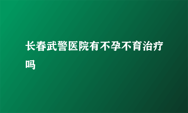 长春武警医院有不孕不育治疗吗