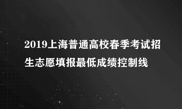 2019上海普通高校春季考试招生志愿填报最低成绩控制线