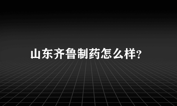 山东齐鲁制药怎么样？