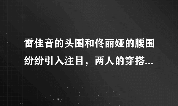 雷佳音的头围和佟丽娅的腰围纷纷引入注目，两人的穿搭各有什么特点？