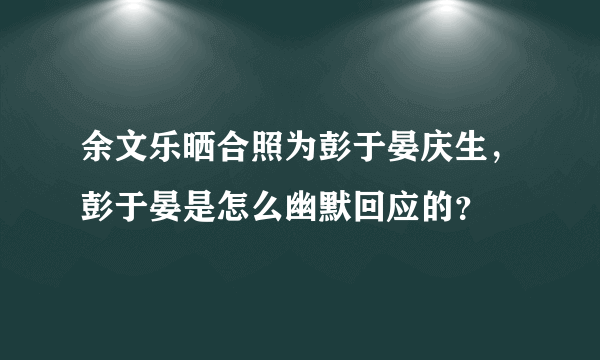 余文乐晒合照为彭于晏庆生，彭于晏是怎么幽默回应的？