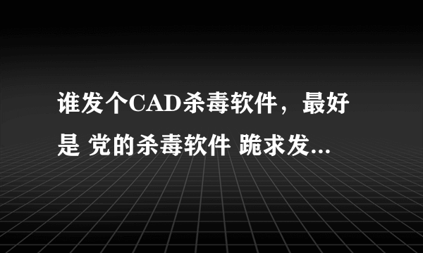 谁发个CAD杀毒软件，最好是 党的杀毒软件 跪求发我邮箱277106188 发了立马给分，谢谢了。