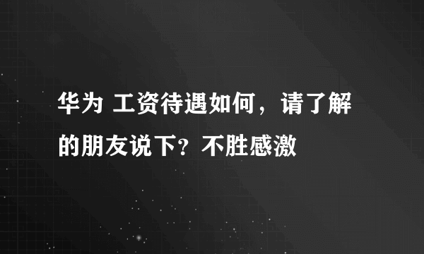 华为 工资待遇如何，请了解的朋友说下？不胜感激