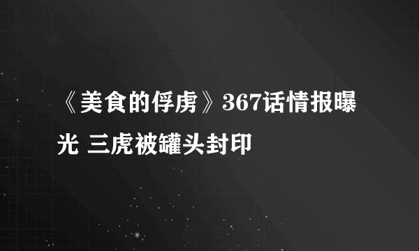 《美食的俘虏》367话情报曝光 三虎被罐头封印