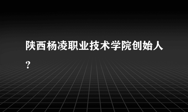 陕西杨凌职业技术学院创始人？