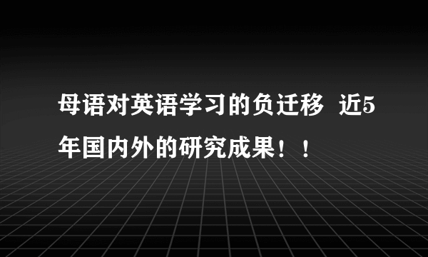 母语对英语学习的负迁移  近5年国内外的研究成果！！