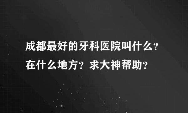 成都最好的牙科医院叫什么？在什么地方？求大神帮助？