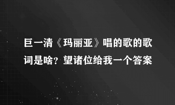 巨一清《玛丽亚》唱的歌的歌词是啥？望诸位给我一个答案