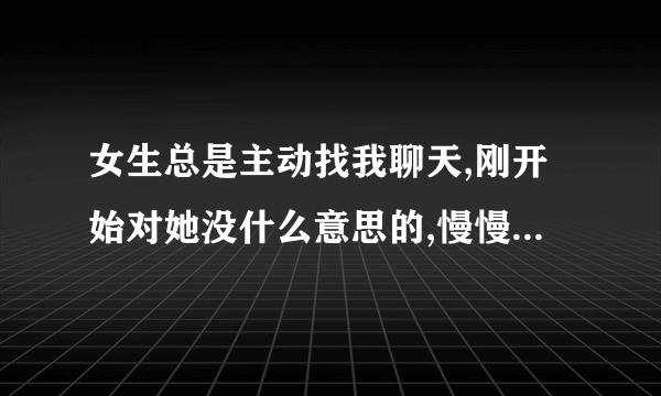 女生总是主动找我聊天,刚开始对她没什么意思的,慢慢对她有感觉的,有时候两天没有找我,还跟我说她这两