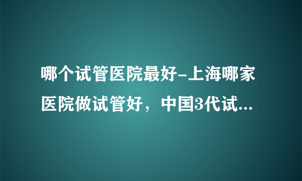 哪个试管医院最好-上海哪家医院做试管好，中国3代试管医院排行榜