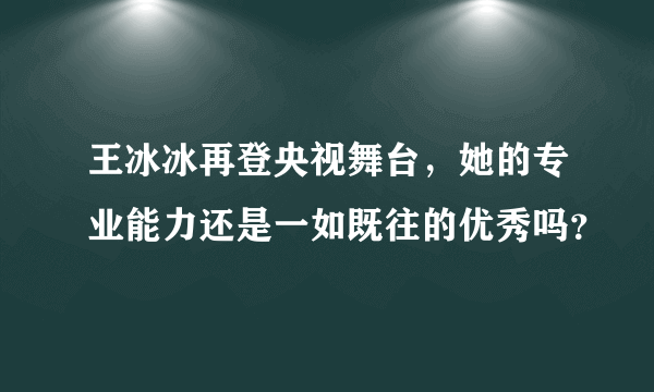 王冰冰再登央视舞台，她的专业能力还是一如既往的优秀吗？